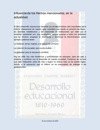 31 de octubre de 2015
Influencia de los Hechos mencionados, en la
actualidad;
El libro desarrollo educacional describe los acontecimientos más importantes de la
historia educacional de nuestro país, considero que desde un principio las leyes ,
los decretos establecidos y las creaciones de instituciones que velan por el
bienestar estudiantil son muy necesarios, porque gracias a todos los esfuerzos
que se hicieron progresó la enseñanza y disminuyó la discriminación, como
ejemplo podemos tener:
La inclusión de las mujeres a la educación primaria.
La creación de escuelas para sordo-mudos,
La gratuidad para la educación primaria.
Hoy en chile hay más beneficios y posibilidades de educarse, para así salir a
adelante y contribuir con el desarrollo de nuestra sociedad. Podemos ver un país
que está mejorando cada día más y según mi criterio esto se ha podido lograr,
debido a la educación que el chileno se ha preocupado de entregar a las
generaciones.
 