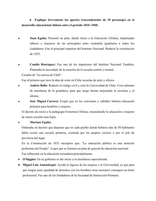 4. Explique brevemente los aportes trascendentales de 10 personajes en el
    desarrollo educacional chileno entre el período 1810 -1960.



●         Juan Egaña: Presentó un plan, dando inicio a la Educación Chilena, impulsando
          talleres y maestros de las principales artes creándola igualitaria a todos los
          ciudadanos. Fue el principal impulsor del Instituto Nacional. Redactó la constitución
          de 1823.


●         Camilo Henríquez: Fue uno de los impulsores del Instituto Nacional También,
          Planteaba la necesidad, de la creación de la escuela central y normal..
    Creador de “La aurora de Chile”.
    Fue el primero que tuvo la idea de crear en Chile escuelas de artes y oficios.
●         Andrés Bello: Redactó el código civil y creó la Universidad de Chile. Creó métodos
          de enseñanza de la gramática, para que luego fueran mejorando la escritura y el
          idioma.
●         José Miguel Carrera: Exigió que en los conventos y cabildos hubiera educación
          primaria para hombres y mujeres.
    El decreto da inicio a la pedagogía Femenina Chilena, ensanchando la educación a mujeres
    de clases sociales mas bajas.
●         Mariano Egaña:
    Ordenaba un decreto que disponía que en cada pueblo donde hubiera más de 50 habitantes
    debía existir una escuela primaria, costeada por los propios vecinos o por el jefe de
    provincia del lugar.
    En la Constitución de 1833 incorporo que: “La educación pública es una atención
    preferente del Estado”. Logro que se formara un plan de general de educación nacional.
    Fue influyente en la educación secundaria principalmente.
•   O’higgins: En su gobierno se dio inicio a la enseñanza especializada.
● Miguel Luis Amunátegui: Ayudó el ingreso de las mujeres a la Universidad, ya que para
    que tengan justa igualdad de derechos con los hombres seria necesario conseguir un título
    profesional. Fue uno de los fundadores de la Sociedad de Instrucción Primaria.
 