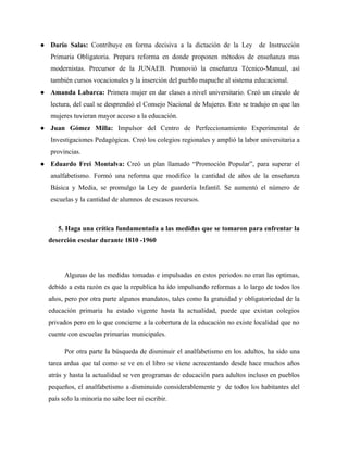 ● Darío Salas: Contribuye en forma decisiva a la dictación de la Ley de Instrucción
   Primaria Obligatoria. Prepara reforma en donde proponen métodos de enseñanza mas
   modernistas. Precursor de la JUNAEB. Promovió la enseñanza Técnico-Manual, así
   también cursos vocacionales y la inserción del pueblo mapuche al sistema educacional.
● Amanda Labarca: Primera mujer en dar clases a nivel universitario. Creó un círculo de
   lectura, del cual se desprendió el Consejo Nacional de Mujeres. Esto se tradujo en que las
   mujeres tuvieran mayor acceso a la educación.
● Juan Gómez Milla: Impulsor del Centro de Perfeccionamiento Experimental de
   Investigaciones Pedagógicas. Creó los colegios regionales y amplió la labor universitaria a
   provincias.
● Eduardo Frei Montalva: Creó un plan llamado “Promoción Popular”, para superar el
   analfabetismo. Formó una reforma que modifico la cantidad de años de la enseñanza
   Básica y Media, se promulgo la Ley de guardería Infantil. Se aumentó el número de
   escuelas y la cantidad de alumnos de escasos recursos.



     5. Haga una crítica fundamentada a las medidas que se tomaron para enfrentar la
  deserción escolar durante 1810 -1960




        Algunas de las medidas tomadas e impulsadas en estos periodos no eran las optimas,
  debido a esta razón es que la republica ha ido impulsando reformas a lo largo de todos los
  años, pero por otra parte algunos mandatos, tales como la gratuidad y obligatoriedad de la
  educación primaria ha estado vigente hasta la actualidad, puede que existan colegios
  privados pero en lo que concierne a la cobertura de la educación no existe localidad que no
  cuente con escuelas primarias municipales.

        Por otra parte la búsqueda de disminuir el analfabetismo en los adultos, ha sido una
  tarea ardua que tal como se ve en el libro se viene acrecentando desde hace muchos años
  atrás y hasta la actualidad se ven programas de educación para adultos incluso en pueblos
  pequeños, el analfabetismo a disminuido considerablemente y de todos los habitantes del
  país solo la minoría no sabe leer ni escribir.
 