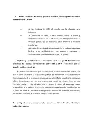 6.      Señale y relacione tres hechos que usted considere relevante para el desarrollo
de la Educación Chilena.




               ●         La Ley Orgánica de 1920, al estipular que la educación sería
                         obligatoria.
               ●         La Constitución de 1833, al hacer especial énfasis al interés y
                         compromiso del estado con la educación, que debía proporcionarse la
                         educación gratuita, que los municipios debían promover la educación
                         en su terreno.
               ●         La creación de superintendencia de educación, la cuál es encargada de
                         fiscalizar a los establecimientos, para asegurar y corroborar el
                         cumplimiento de los estándares educativos y de gestión.


     7. Explique que consideraciones se adoptaron a favor de la igualdad educativa que
atendieran los factores discriminatorios entre 1810 y 1960                y relaciones con las
actuales políticas educativas.

           La primera sería educación para todos las clases sociales al instaurarla gratuita, con
esto se abren las puertas a la educación pública. La disminución de la discriminación
femenina de parte de la sociedad en general, ya que solo se había educado a las mujeres en
labores domesticas, es por esto que se exige una escuela de primeras letras en cada
convento, gracias a esta iniciativa, con el tiempo la mujer irá alcanzando mayor
protagonismo en la sociedad alcanzado incluso sus títulos profesionales. La obligación de
la educación primaria, con esta medida se pretendía disminuir los niveles de analfabetismo
del país para así acortar en su medida la brecha social existente.




8.        Explique las consecuencias históricas, sociales y políticas del inicio oficial de la
pedagogía femenina.
 