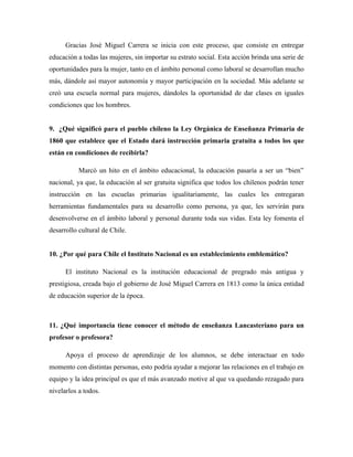 Gracias José Miguel Carrera se inicia con este proceso, que consiste en entregar
educación a todas las mujeres, sin importar su estrato social. Esta acción brinda una serie de
oportunidades para la mujer, tanto en el ámbito personal como laboral se desarrollan mucho
más, dándole así mayor autonomía y mayor participación en la sociedad. Más adelante se
creó una escuela normal para mujeres, dándoles la oportunidad de dar clases en iguales
condiciones que los hombres.


9. ¿Qué significó para el pueblo chileno la Ley Orgánica de Enseñanza Primaria de
1860 que establece que el Estado dará instrucción primaria gratuita a todos los que
están en condiciones de recibirla?

           Marcó un hito en el ámbito educacional, la educación pasaría a ser un “bien”
nacional, ya que, la educación al ser gratuita significa que todos los chilenos podrán tener
instrucción en las escuelas primarias igualitariamente, las cuales les entregaran
herramientas fundamentales para su desarrollo como persona, ya que, les servirán para
desenvolverse en el ámbito laboral y personal durante toda sus vidas. Esta ley fomenta el
desarrollo cultural de Chile.


10. ¿Por qué para Chile el Instituto Nacional es un establecimiento emblemático?

      El instituto Nacional es la institución educacional de pregrado más antigua y
prestigiosa, creada bajo el gobierno de José Miguel Carrera en 1813 como la única entidad
de educación superior de la época.



11. ¿Qué importancia tiene conocer el método de enseñanza Lancasteriano para un
profesor o profesora?

      Apoya el proceso de aprendizaje de los alumnos, se debe interactuar en todo
momento con distintas personas, esto podría ayudar a mejorar las relaciones en el trabajo en
equipo y la idea principal es que el más avanzado motive al que va quedando rezagado para
nivelarlos a todos.
 