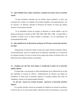 12. ¿Qué similitud tiene el plan concéntrico o gradual con nuestro marco curricular
actual?

       El plan concéntrico pretendía que los estudios fueran graduales, es decir, que
avanzaran de lo simple a lo complejo, de los hechos tangibles a las generalizaciones y de
los concreto a lo abstracto. Buscaba la formación del alumno, de forma que pudiera
alcanzar el conocimiento absoluto.

       En la actualidad la forma de entregar la educación es similar debido a que los
grados de educación se dividen en NB1, NB2, NB3, NB4, NB5 y NB6 , en donde NB1 se
considera el primer nivel en donde enseñan lo principal y así los aprendizajes van
incrementando hasta NB6.

13. ¿Qué significó la ley de libertad de enseñanza de 1872 para el desarrollo educativo
de Chile?

     Antiguamente, la educación estaba en manos del estado. Durante el gobierno militar,
la descentralización provocó la separación de la educación, fomentado así, la creación de
los colegios privados. Con esto se marca de una manera más notoria, la brecha social y las
diferencias entre colegios privados y municipales.




14. ¿Explique por qué Don Juan Egaña es considerado el padre de la educación
publica chilena?
     El apodo dado a este personaje se debe principalmente por la elaboración de un plan
que impulsaba la creación de talleres e implementación de maestros que dirijan las
costumbres, en dicho plan se pretendía impulsar la enseñanza pública para todos los
ciudadanos e incluso se les proporcionaban alimentos.
   15. ¿De qué manera las escuelas normales aportaron al desarrollo educativo
chileno?
     Las escuelas normales, fueron las encargadas de establecer las normas de enseñanza,
la idea de ellas era ser una escuela modelo. Aportaron muchos conocimientos, ya que, para
 