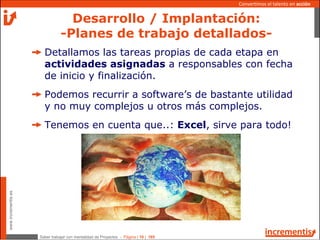 Saber trabajar con mentalidad de Proyectos - Página | 10 | 165
www.incrementis.es
Convertimos el talento en acción
Detallamos las tareas propias de cada etapa en
actividades asignadas a responsables con fecha
de inicio y finalización.
Podemos recurrir a software’s de bastante utilidad
y no muy complejos u otros más complejos.
Tenemos en cuenta que..: Excel, sirve para todo!
Desarrollo / Implantación:
-Planes de trabajo detallados-
 