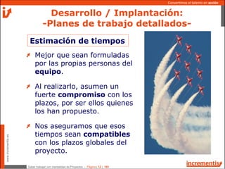 Saber trabajar con mentalidad de Proyectos - Página | 12 | 165
www.incrementis.es
Convertimos el talento en acción
Estimación de tiempos
Mejor que sean formuladas
por las propias personas del
equipo.
Al realizarlo, asumen un
fuerte compromiso con los
plazos, por ser ellos quienes
los han propuesto.
Nos aseguramos que esos
tiempos sean compatibles
con los plazos globales del
proyecto.
Desarrollo / Implantación:
-Planes de trabajo detallados-
 