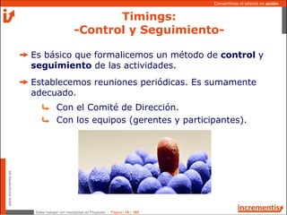 Saber trabajar con mentalidad de Proyectos - Página | 14 | 165
www.incrementis.es
Convertimos el talento en acción
Es básico que formalicemos un método de control y
seguimiento de las actividades.
Establecemos reuniones periódicas. Es sumamente
adecuado.
Con el Comité de Dirección.
Con los equipos (gerentes y participantes).
Timings:
-Control y Seguimiento-
 