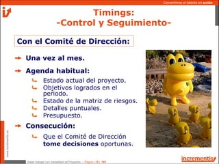 Saber trabajar con mentalidad de Proyectos - Página | 15 | 165
www.incrementis.es
Convertimos el talento en acción
Con el Comité de Dirección:
Una vez al mes.
Agenda habitual:
Estado actual del proyecto.
Objetivos logrados en el
periodo.
Estado de la matriz de riesgos.
Detalles puntuales.
Presupuesto.
Consecución:
Que el Comité de Dirección
tome decisiones oportunas.
Timings:
-Control y Seguimiento-
 