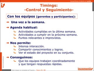 Saber trabajar con mentalidad de Proyectos - Página | 16 | 165
www.incrementis.es
Convertimos el talento en acción
Con los equipos (gerentes y participantes):
Una vez a la semana.
Agenda habitual:
Actividades cumplidas en la última semana.
Actividades a cumplir en la próxima semana.
Puntos relevantes e imprevistos.
Nos permite:
Intensa interacción.
Compartir conocimientos y logros.
Ver el estado del proyecto en su conjunto.
Conseguimos:
Que los equipos trabajen coordinadamente
y que tengan respuestas rápidas.
Timings:
-Control y Seguimiento-
 