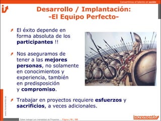Saber trabajar con mentalidad de Proyectos - Página | 19 | 165
www.incrementis.es
Convertimos el talento en acción
Desarrollo / Implantación:
-El Equipo Perfecto-
El éxito depende en
forma absoluta de los
participantes !!
Nos aseguramos de
tener a las mejores
personas, no solamente
en conocimientos y
experiencia, también
en predisposición
y compromiso.
Trabajar en proyectos requiere esfuerzos y
sacrificios, a veces adicionales.
 