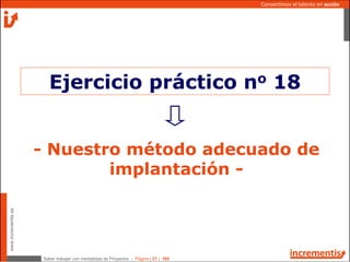 Saber trabajar con mentalidad de Proyectos - Página | 21 | 165
www.incrementis.es
Convertimos el talento en acción
- Nuestro método adecuado de
implantación -
Ejercicio práctico no 18
 
