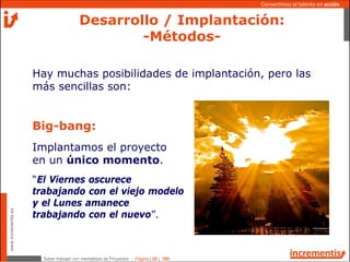 Saber trabajar con mentalidad de Proyectos - Página | 22 | 165
www.incrementis.es
Convertimos el talento en acción
Desarrollo / Implantación:
-Métodos-
Hay muchas posibilidades de implantación, pero las
más sencillas son:
Big-bang:
Implantamos el proyecto
en un único momento.
“El Viernes oscurece
trabajando con el viejo modelo
y el Lunes amanece
trabajando con el nuevo”.
 