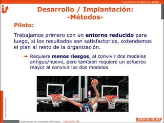 Saber trabajar con mentalidad de Proyectos - Página | 23 | 165
www.incrementis.es
Convertimos el talento en acción
Desarrollo / Implantación:
-Métodos-
Piloto:
Trabajamos primero con un entorno reducido para
luego, si los resultados son satisfactorios, extendemos
el plan al resto de la organización.
Requiere menos riesgos, al convivir dos modelos
antiguo/nuevo, pero también requiere un esfuerzo
mayor al convivir los dos modelos.
 