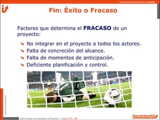 Saber trabajar con mentalidad de Proyectos - Página | 25 | 165
www.incrementis.es
Convertimos el talento en acción
Factores que determina el FRACASO de un
proyecto:
No integrar en el proyecto a todos los actores.
Falta de concreción del alcance.
Falta de momentos de anticipación.
Deficiente planificación y control.
Fin: Éxito o Fracaso
 