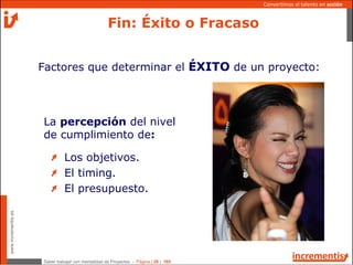 Saber trabajar con mentalidad de Proyectos - Página | 26 | 165
www.incrementis.es
Convertimos el talento en acción
La percepción del nivel
de cumplimiento de:
Los objetivos.
El timing.
El presupuesto.
Factores que determinar el ÉXITO de un proyecto:
Fin: Éxito o Fracaso
 