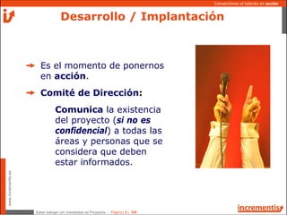 Saber trabajar con mentalidad de Proyectos - Página | 3 | 165
www.incrementis.es
Convertimos el talento en acción
Desarrollo / Implantación
Es el momento de ponernos
en acción.
Comité de Dirección:
Comunica la existencia
del proyecto (si no es
confidencial) a todas las
áreas y personas que se
considera que deben
estar informados.
 