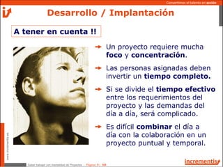 Saber trabajar con mentalidad de Proyectos - Página | 5 | 165
www.incrementis.es
Convertimos el talento en acción
Desarrollo / Implantación
A tener en cuenta !!
Un proyecto requiere mucha
foco y concentración.
Las personas asignadas deben
invertir un tiempo completo.
Si se divide el tiempo efectivo
entre los requerimientos del
proyecto y las demandas del
día a día, será complicado.
Es difícil combinar el día a
día con la colaboración en un
proyecto puntual y temporal.
 