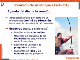Saber trabajar con mentalidad de Proyectos - Página | 7 | 165
www.incrementis.es
Convertimos el talento en acción
Agenda del día de la reunión
Reunión de arranque (kick-off)
Introducción previa por parte de un
miembro del Comité de Dirección,
destacando la importancia del proyecto.
Nosotros (Resp. del proyecto):
Detallamos los contenidos.
Hacemos un esquema de las
reuniones de seguimiento y
control previstas.
Exponemos un ruego de
preguntas y dudas.
Buscamos un logo y un
nombre para el proyecto.
 