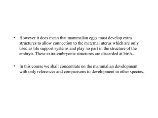• However it does mean that mammalian eggs must develop extra
structures to allow connection to the maternal uterus which are only
used as life support systems and play no part in the structure of the
embryo. These extra-embryonic structures are discarded at birth..
• In this course we shall concentrate on the mammalian development
with only references and comparisons to development in other species.
 