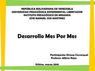 REPÚBLICA BOLIVARIANA DE VENEZUELA
UNIVERSIDAD PEDAGÓGICA EXPERIMENTAL LIBERTADOR
        INSTITUTO PEDAGÓGICO DE MIRANDA
             JOSE MANUEL SISO NARTINEZ




   Desarrollo Mes Por Mes


                          Participante: Oriana Carrasquel
                          Profesor: Albino Rojas

               Urbina, marzo 2010
 