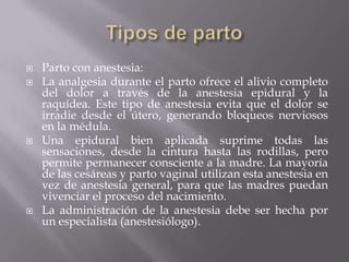    Parto con anestesia:
   La analgesia durante el parto ofrece el alivio completo
    del dolor a través de la anestesia epidural y la
    raquídea. Este tipo de anestesia evita que el dolor se
    irradie desde el útero, generando bloqueos nerviosos
    en la médula.
   Una epidural bien aplicada suprime todas las
    sensaciones, desde la cintura hasta las rodillas, pero
    permite permanecer consciente a la madre. La mayoría
    de las cesáreas y parto vaginal utilizan esta anestesia en
    vez de anestesia general, para que las madres puedan
    vivenciar el proceso del nacimiento.
   La administración de la anestesia debe ser hecha por
    un especialista (anestesiólogo).
 