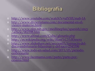    http://www.youtube.com/watch?v=uIVHUmab-IA
   http://www.divxcristiano.com/documental-en-el-
    vientre-materno.html
   http://www.nlm.nih.gov/medlineplus/spanish/ency
    /article/002398.htm
   http://www.alfinal.com/Cuba/glosario.php
   http://es.wikipedia.org/wiki/Blast%C3%B3mero
   http://www.slideshare.net/seccion03/formacin-del-
    disco-embrionario-bilaminar-y-del-saco-2343396
   http://www.todo-en-salud.com/2011/05/periodo-
    embrionario
   http://www.facemama.com/parto/parto-por-
    cesarea.html
 