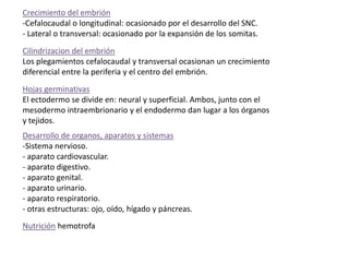 Crecimiento del embrión
-Cefalocaudal o longitudinal: ocasionado por el desarrollo del SNC.
- Lateral o transversal: ocasionado por la expansión de los somitas.
Cilindrizacion del embrión
Los plegamientos cefalocaudal y transversal ocasionan un crecimiento
diferencial entre la periferia y el centro del embrión.
Hojas germinativas
El ectodermo se divide en: neural y superficial. Ambos, junto con el
mesodermo intraembrionario y el endodermo dan lugar a los órganos
y tejidos.
Desarrollo de organos, aparatos y sistemas
-Sistema nervioso.
- aparato cardiovascular.
- aparato digestivo.
- aparato genital.
- aparato urinario.
- aparato respiratorio.
- otras estructuras: ojo, oído, hígado y páncreas.
Nutrición hemotrofa
 