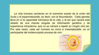 La vida humana comienza en el momento exacto de la unión del
óvulo y el espermatozoide; es decir, con la fecundación. Cada gameto
lleva en sí la capacidad intrínseca de la vida, y el ser que nacerá está
dotado de una mezcla singular de información genética y de
experiencia intrauterina, que no se volverá a repetir en ningún otro ser.
Por esta razón, cada ser humano es único e irreemplazable, es un
participante del ininterrumpido proceso de vivir.
 