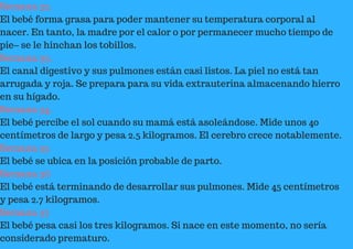 Semana 32.
El bebé forma grasa para poder mantener su temperatura corporal al
nacer. En tanto, la madre por el calor o por permanecer mucho tiempo de
pie– se le hinchan los tobillos.
Semana 33.
El canal digestivo y sus pulmones están casi listos. La piel no está tan
arrugada y roja. Se prepara para su vida extrauterina almacenando hierro
en su hígado.
Semana 34.
El bebé percibe el sol cuando su mamá está asoleándose. Mide unos 40
centímetros de largo y pesa 2.5 kilogramos. El cerebro crece notablemente.
Semana 35
El bebé se ubica en la posición probable de parto.
Semana 36
El bebé está terminando de desarrollar sus pulmones. Mide 45 centímetros
y pesa 2.7 kilogramos.
Semana 37
El bebé pesa casi los tres kilogramos. Si nace en este momento, no sería
considerado prematuro.
 