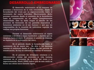DESARROLLO EMBRIONARIO
El desarrollo embrionario es el conjunto de
procesos y fenómenos de la vida intrauterina, desde la
fecundación del óvulo por un espermatozoide, hasta el
nacimiento del nuevo individuo. Efectivamente, dicho
proceso comienza desde el momento de la fecundación
hasta su consumación en un adulto completamente
desarrollado. Esto ha dado origen al estudio de los
procesos de formación de los gametos masculinos y
femeninos existentes en el ser humano y que son los
responsables de la creación de individuos capaces de
realizar sus propias funciones.
Durante el desarrollo embrionario el cigoto
comienza a dividirse y sigue haciéndolo a medida que se
desplaza hacia el útero. Al alcanzar el estadio de blástula,
se implanta en el endometrio del útero.
Es el período desde la fecundación hasta el
nacimiento de un nuevo ser. Se dice o los doctores
cuentan el embarazo desde el último día del período de
menstruación, de hay en adelante se cuentan 40 semanas.
Es el proceso de divisiones celulares y la
diferenciación celular del embrión, la vida humana
comienza en el momento de la unión del óvulo y el
espermatozoide, Sherk (2006) indica que de esta unión se
forma una célula única llamada cigoto.
 