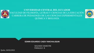 UNIVERSIDAD CENTRAL DEL ECUADOR
FACULTAD DE FILOSOFÍA, LETRAS Y CIENCIAS DE LA EDUCACIÓN
CARRERA DE PEDAGOGÍA DE LAS CIENCIAS EXPERIMENTALES
QUÍMICA Y BIOLOGÍA
EDWIN EDUARDO CAIZA YANCHALIQUIN
SEGUNDO SEMESTRE
PARALELO- B
Quito, 24/02/2021
 