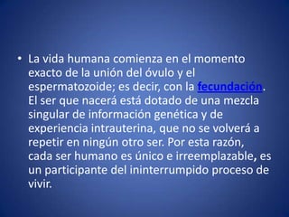 • La vida humana comienza en el momento
  exacto de la unión del óvulo y el
  espermatozoide; es decir, con la fecundación.
  El ser que nacerá está dotado de una mezcla
  singular de información genética y de
  experiencia intrauterina, que no se volverá a
  repetir en ningún otro ser. Por esta razón,
  cada ser humano es único e irreemplazable, es
  un participante del ininterrumpido proceso de
  vivir.
 