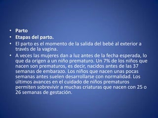 • Parto
• Etapas del parto.
• El parto es el momento de la salida del bebé al exterior a
  través de la vagina.
• A veces las mujeres dan a luz antes de la fecha esperada, lo
  que da origen a un niño prematuro. Un 7% de los niños que
  nacen son prematuros, es decir, nacidos antes de las 37
  semanas de embarazo. Los niños que nacen unas pocas
  semanas antes suelen desarrollarse con normalidad. Los
  últimos avances en el cuidado de niños prematuros
  permiten sobrevivir a muchas criaturas que nacen con 25 o
  26 semanas de gestación.
 