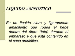LIQUIDO AMNIOTICO
Es un líquido claro y ligeramente
amarillento que rodea el bebé
dentro del útero (feto) durante el
embarazo y que está contenido en
el saco amniótico.
 