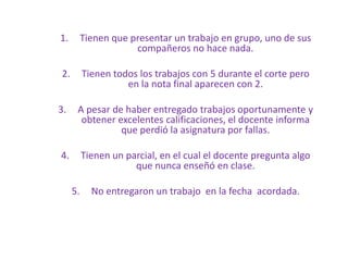 1. Tienen que presentar un trabajo en grupo, uno de sus
compañeros no hace nada.
2. Tienen todos los trabajos con 5 durante el corte pero
en la nota final aparecen con 2.
3. A pesar de haber entregado trabajos oportunamente y
obtener excelentes calificaciones, el docente informa
que perdió la asignatura por fallas.
4. Tienen un parcial, en el cual el docente pregunta algo
que nunca enseñó en clase.
5. No entregaron un trabajo en la fecha acordada.
 