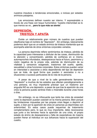 nuestros impulsos o tendencias emocionales, o incluso por estados
anímicos pasajeros.
Las emociones definen nuestro ser interno. Y expresándolo a
través de una frase con toque humorístico: 'nuestra interioridad es lo
que menos se ve... pero lo que más se siente'.

DEPRESIÓN,
TRISTEZA Y APATÍA
Existe un relativamente gran número de cuadros que pueden
clasificarse bajo el nombre de "depresión" . Sin embargo, básicamente
podemos decir que es un estado anímico de tristeza mantenida que se
acompaña además de otros síntomas corporales variados.
La persona deprimida refiere sentimientos de tristeza, pérdida de
la capacidad para interesarse o disfrutar de las cosas, disminución de
la atención y concentración, pérdida de confianza en si mismo,
autorreproches infundados, desesperanza hacia el futuro, pesimismo y
visión negativa de la propia vida, además de disminución de su
vitalidad y cansancio exagerado, trastornos del sueño, apetito,
sexualidad u otras funciones corporales. Estos síntomas pueden variar
en intensidad o asociarse a otros dependiendo del tipo de depresión
que se trate, de igual forma que pueden ir asociados o no a
situaciones o sucesos particulares de la vida de la persona.
A pesar de que a nivel de la calle generalmente llamamos
"depresión" a muchos de los estados que afectan psicológicamente a
una persona, es muy importante precisar que un trastorno por
angustia NO es una depresión, a pesar de que tras la aparición de una
crisis la persona pueda sentirse triste o miserable durante unas horas
o días.
Sin embargo, no es infrecuente que tanto las crisis de ansiedad
como la depresión puedan coexistir en la misma persona. Bien porque
las limitaciones impuestas por las propias crisis llegan a deprimir al
sujeto, o bien por la aparición de crisis en personas ya deprimidas con
anterioridad. En estos casos puede requerirse de tratamiento
complementario pero, lo que es muy importante, debe reconocerse
que junto a los temores hacia la aparición de una crisis, el propio
estado de ánimo de desesperanza y falta de expectativas de mejoría
pueden frenar al individuo en sus esfuerzos hacia la superación del
cuadro.

 