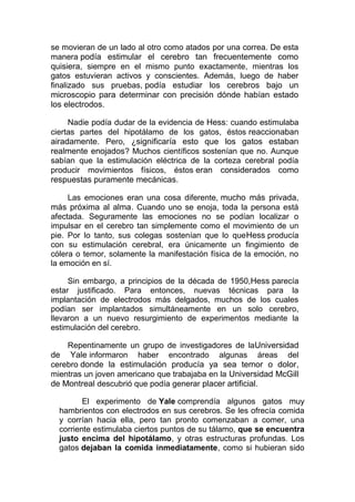 se movieran de un lado al otro como atados por una correa. De esta
manera podía estimular el cerebro tan frecuentemente como
quisiera, siempre en el mismo punto exactamente, mientras los
gatos estuvieran activos y conscientes. Además, luego de haber
finalizado sus pruebas, podía estudiar los cerebros bajo un
microscopio para determinar con precisión dónde habían estado
los electrodos.
Nadie podía dudar de la evidencia de Hess: cuando estimulaba
ciertas partes del hipotálamo de los gatos, éstos reaccionaban
airadamente. Pero, ¿significaría esto que los gatos estaban
realmente enojados? Muchos científicos sostenían que no. Aunque
sabían que la estimulación eléctrica de la corteza cerebral podía
producir movimientos físicos, éstos eran considerados como
respuestas puramente mecánicas.
Las emociones eran una cosa diferente, mucho más privada,
más próxima al alma. Cuando uno se enoja, toda la persona está
afectada. Seguramente las emociones no se podían localizar o
impulsar en el cerebro tan simplemente como el movimiento de un
pie. Por lo tanto, sus colegas sostenían que lo que Hess producía
con su estimulación cerebral, era únicamente un fingimiento de
cólera o temor, solamente la manifestación física de la emoción, no
la emoción en sí.
Sin embargo, a principios de la década de 1950,Hess parecía
estar justificado. Para entonces, nuevas técnicas para la
implantación de electrodos más delgados, muchos de los cuales
podían ser implantados simultáneamente en un solo cerebro,
llevaron a un nuevo resurgimiento de experimentos mediante la
estimulación del cerebro.
Repentinamente un grupo de investigadores de laUniversidad
de Yale informaron haber encontrado algunas áreas del
cerebro donde la estimulación producía ya sea temor o dolor ,
mientras un joven americano que trabajaba en la Universidad McGill
de Montreal descubrió que podía generar placer artificial.
El experimento de Yale comprendía algunos gatos muy
hambrientos con electrodos en sus cerebros. Se les ofrecía comida
y corrían hacia ella, pero tan pronto comenzaban a comer, una
corriente estimulaba ciertos puntos de su tálamo, que se encuentra
justo encima del hipotálamo, y otras estructuras profundas. Los
gatos dejaban la comida inmediatamente, como si hubieran sido

 