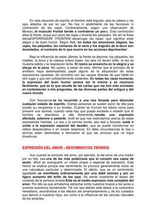 En esta situación de espíritu el hombre está erguido, alza la cabeza y los
ojos abiertos de par en par. No hay ni abatimiento de las facciones ni
contracción de las cejas. Contrariamente, según una observación de
Moreau, el músculo frontal tiende a contraerse un poco. Esta contracción
alisa la frente, arque aun poco las cejas y levanta los párpados. De ahí la frase
latinaEXPORRIGERE FRONTEM -desarrugar las cejas- que significa estar
alegre o de buen humor. Según Bell, 'en todas las emociones alegres, las
cejas, los párpados, las ventanas de la nariz y los ángulos de la boca son
levantados, al contrario de lo que ocurre en las acciones deprimentes'.
Bajo la influencia de estas últimas, la frente se deprime, los párpados, las
mejillas, la boca y la cabeza entera bajan, los ojos no tienen brillo, la tez se
muestra pálida y la respiración lenta. El rostro se ensancha en la alegría y se
alarga en la pena. No quiero, a pesar de esto, afirmar que el principio de la
antítesis haya desempeñado papel alguno en la adquisición de estas
expresiones opuestas, de concierto con las causas directas de que hablé en
otro lugar y que son suficientemente evidentes. En todas las razas humanas,
la expresión del buen humor parece ser la misma y se reconoce
fácilmente, qué es lo que resulta de las cartas que me han sido enviadas
en contestación a mis preguntas, de las diversas partes del antiguo y del
nuevo mundo.
Con frecuencia se ha recurrido a una risa forzada para disimular
cualquier estado de espíritu. Ciertas personas se suelen servir de ella para
ocultar su vergüenza o su timidez. Cuando se fruncen los labios como para
prevenir una sonrisa, cuando nada hay que pueda excitarla o impedir que el
hombre se abandone a ella libremente, resulta una expresión
afectada, solemne o pedante. Inútil es que nos extendamos acerca de estas
expresiones híbridas. La risa o la sonrisa burda, sea real o forzada, suele ir
unida a la expresión especial del desdén, que se puede transformar en
cólera despreciativa o en simple desprecio. En tales circunstancias la risa o
sonrisa están destinadas a demostrar al que las provoca que no logra
divertirnos.

EXPRESIÓN DEL AMOR - SENTIMIENTOS TIERNOS
Aun cuando la emoción del amor, por ejemplo, la del amor de una madre
por su hijo, sea una de las más poderosas que el corazón sea capaz de
sentir, difícil es averiguarle un medio propio o especial de expresión. Este
hecho se explica porque ese sentimiento no provoca generalmente actos de
una naturaleza particular y determinada. El afecto, que es un sentimiento
agradable, se manifiesta ordinariamente por una débil sonrisa y por un
ligero aumento del brillo de los ojos. Se siente vivamente el deseo del
contacto de la persona amada.Este es el medio expresivo más completo del
amor. Por ello es que anhelamos estrechar entre nuestros brazos a los seres a
quienes queremos tiernamente. Tal vez sea debido este deseo a la costumbre
hereditaria, asociándose a los efectos del amamantamiento y de los cuidados
que damos a nuestros hijos, así como a la influencia de las caricias naturales
de los amantes.

 