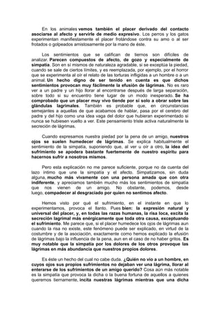 En los animales vemos también el placer derivado del contacto
asociarse al afecto y servirle de medio expresivo. Los perros y los gatos
experimentan manifiestamente el placer frotándose contra su amo o al ser
frotados o golpeados amistosamente por la mano de éste.
Los sentimientos que se califican de tiernos son difíciles de
analizar. Parecen compuestos de afecto, de gozo y especialmente de
simpatía. Son en sí mismos de naturaleza agradable, si se exceptúa la piedad,
cuando se sale de ciertos límites, y es reemplazada, por ejemplo, por el horror
que se experimenta al oír el relato de las torturas infligidas a un hombre o a un
animal. Un hecho digno de ser tenido en cuenta es que dichos
sentimientos provocan muy fácilmente la efusión de lágrimas. No es raro
ver a un padre y un hijo llorar al encontrarse después de larga separación,
sobre todo si su encuentro tiene lugar de un modo inesperado. Se ha
comprobado que un placer muy vivo tiende por sí solo a obrar sobre las
glándulas lagrimales. También es probable que, en circunstancias
semejantes a aquellas de que acabamos de hablar, pasa por el cerebro del
padre y del hijo como una idea vaga del dolor que hubieran experimentado si
nunca se hubiesen vuelto a ver. Este pensamiento triste activa naturalmente la
secreción de lágrimas.
Cuando expresamos nuestra piedad por la pena de un amigo, nuestros
ojos se suelen humedecer de lágrimas. Se explica habitualmente el
sentimiento de la simpatía, suponiendo que, al ver u oír a otro, la idea del
sufrimiento se apodera bastante fuertemente de nuestro espíritu para
hacernos sufrir a nosotros mismos.
Pero esta explicación no me parece suficiente, porque no da cuenta del
lazo íntimo que une la simpatía y el afecto. Simpatizamos, sin duda
alguna, mucho más vivamente con una persona amada que con otra
indiferente, y apreciamos también mucho más los sentimientos de simpatía
que nos vienen de un amigo. No obstante, podemos, desde
luego, compadecer al desgraciado por quien no sentimos afecto.
Hemos visto por qué el sufrimiento, en el instante en que lo
experimentamos, provoca el llanto. Pues bien: la expresión natural y
universal del placer, y, en todas las razas humanas, la risa loca, excita la
secreción lagrimal más enérgicamente que toda otra causa, exceptuando
el sufrimiento. Me parece que, si el placer humedece los ojos de lágrimas aun
cuando la risa no existe, este fenómeno puede ser explicado, en virtud de la
costumbre y de la asociación, exactamente como hemos explicado la efusión
de lágrimas bajo la influencia de la pena, aun en el caso de no haber gritos. Es
muy notable que la simpatía por los dolores de los otros provoque las
lágrimas en más abundancia que nuestros propios dolores.
Es éste un hecho del cual no cabe duda. ¿Quién no vio a un hombre, en
cuyos ojos sus propios sufrimientos no dejaban ver una lágrima, llorar al
enterarse de los sufrimientos de un amigo querido? Cosa aún más notable
es la simpatía que provoca la dicha o la buena fortuna de aquellos a quienes
queremos tiernamente, incita nuestras lágrimas mientras que una dicha

 
