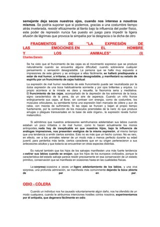 semejante deja secos nuestros ojos, cuando nos interesa a nosotros
mismos. Se podría suponer que si podemos, gracias a una costumbre tiempo
atrás inveterada, resistir eficazmente al llanto bajo la influencia del poder físico,
este poder de represión nunca fue puesto en juego para impedir la ligera
efusión de lágrimas que provoca la simpatía por la desgracia o la dicha de otro

FRAGMENTOS
DE
LAS
EMOCIONES EN
Y
LOS

"LA

EXPRESIÓN
DE
EL
HOMBRE
ANIMALES"
(I)

Charles Darwin
Se ha visto que el fruncimiento de las cejas es el movimiento expresivo que se produce
naturalmente cuando se encuentra alguna dificultad, cuando sobreviene cualquier
pensamiento o sensación desagradable. La persona que se halla muy expuesta a
impresiones de este género y se entregue a ellas fácilmente, se hallará predispuesta a
estar de mal humor, a irritarse, a mostrarse desagradable, y manifestará su estado de
espíritu por un fruncimiento de cejas habitual.
La expresión de mal humor resultante de este fruncimiento puede ser neutralizada por la
dulce expresión de una boca habitualmente sonriente y por ojos brillantes y enjutos. Lo
propio acontece si la mirada es clara y resuelta, la fisonomía seria y meditativa.
El fruncimiento de las cejas, acompañado de la depresión de los extremos de la boca,
signo característico de la pena, da un aire de aspereza. Cuando un niño frunce
enérgicamente sus cejas, al llorar, sin contraer con energía, como de costumbre, los
músculos orbiculares, su semblante toma una expresión bien marcada de cólera y aun de
rabia, con mezcla de sufrimiento. Si las cejas se fruncen y bajan al propio tiempo
fuertemente, por la contracción de los músculos piramidales de la nariz -lo que produce
arrugas o pliegues transversales en la base de este órgano-, la expresión revela humor
melancólico.
Si admitimos que nuestros antecesores semihumanos adelantaban sus labios cuando
estaban un poco irritados o de mal humor, como lo hacen actualmente los monos
antropoides, nada hay de inexplicable en que nuestros hijos, bajo la influencia de
análogas impresiones, nos presenten vestigios de la misma expresión, al mismo tiempo
que una tendencia a emitir ciertos sonidos. Esto no es más que un hecho curioso. No es raro,
en efecto, ver a los animales retener de un modo más o menos perfecto durante su edad
juvenil, para perderlos más tarde, ciertos caracteres que en su origen pertenecieron a sus
antecesores adultos y que todavía se encuentran en otras especies distintas.
Es natural también que los hijos de los salvajes manifiesten una más fuerte tendencia
a estirar sus labios cuando se enojan, que los hijos de los europeos civilizados, porque la
característica del estado salvaje parece residir precisamente en esa conservación de un estado
primitivo, conservación que se manifiesta en ocasiones hasta en las cualidades físicas.
La sorpresa ocasiona a veces un ligero adelantamiento de los labios, y una viva
sorpresa, una profunda admiración, se manifiesta más comúnmente dejando la boca abierta
de
par
en
par.

ODIO - CÓLERA
Cuando un individuo nos ha causado voluntariamente algún daño, nos ha ofendido de un
modo cualquiera, cuando le atribuimos intenciones hostiles contra nosotros, experimentamos
por él antipatía, que degenera fácilmente en odio.

 
