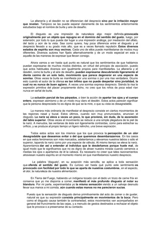 La altanería y el desdén no se diferencian del desprecio sino por la irritación mayor
que revelan. Tampoco se las puede separar claramente de los sentimientos anteriormente
estudiados bajo el nombre de burla y aire de desafío.
El disgusto es una impresión de naturaleza algo mejor definida,provocada
originalmente por un objeto que repugna en el dominio del sentido del gusto, luego, por
extensión, por todo lo que puede dar lugar a una impresión análoga, por mediación del olfato,
del tacto y aún de la vista. Sea como quiera, hay poca diferencia entre el disgusto y el
desprecio llevado a su grado más alto, que es a veces llamado repulsión. Estos diversos
estados de espíritu son muy vecinos. Cada uno de ellos puede manifestarse de modos muy
diferentes. Diversos autores han fijado alternativamente y de un modo especial en esta o
aquella de las maneras de expresar que llevan consigo.
Ahora vamos a ver hasta qué punto es natural que los sentimientos de que hablamos
puedan expresarse de muchos modos distintos, en virtud del principio de asociación, puesto
que actos habituales diversos son igualmente propios para manifestarles. La altanería y el
desdén, como la burla y el aire de desafío, pueden expresarse descubriendo ligeramente el
diente canino de un solo lado, movimiento que parece degenerar en una especie de
sonrisa. Otras veces la burla se manifiesta por una sonrisa o por una risa verdadera. Ocurre
esto cuando el autor de la ofensa es tan ínfimo que no puede despertar sino jovialidad, la
cual no es nunca de buen agüero. A veces una sonrisa expresa desprecio. Siendo la risa la
expresión primitiva del placer propiamente dicho, no creo que los niños de poca edad rían
nunca en señal de burla.
La oclusión parcial de los párpados, o bien la acción de apartar los ojos y el cuerpo
entero, expresan asimismo y de un modo muy claro el desdén. Estos actos parecen significar
que la persona despreciada no es digna de que se la mire, o que su vista es desagradable.
La manera más ordinaria de manifestar el desprecio consiste en ciertos movimientos de
las regiones nasal y bucal. Estos últimos, cuando son muy pronunciados, anuncian el
disgusto. La nariz se eleva a veces un poco, lo que proviene, sin duda, de la ascensión
del labio superior. Otras veces el movimiento se reduce a una simple plegadura de la piel de
la nariz. A menudos, las ventanas de ésta son ligeramente contraídas, como para estrechar su
orificio, y se produce al propio tiempo un ligero relincho, una breve espiración.
Todos estos actos son los mismos que los que provoca la percepción de un olor
desagradable que deseamos evitar o del que queremos desembarazarnos. En los casos
en que estos fenómenos son más marcados, adelantamos y elevamos nuestros labios o sólo el
superior, tapando la nariz como por una especie de válvula. Al mismo tiempo se eleva la nariz.
Aparentamos dar así a entender al individuo que le desdeñamos porque huele mal, de
igual modo que le significamos que no es digno de atraer nuestra mirada cuando cerramos a
medias los ojos o apartamos de él la cabeza. Es necesario no creer que tales razonamientos
atraviesan nuestro espíritu en el momento mismo en que manifestamos nuestro desprecio.
La palabra 'disgusto', en su acepción más sencilla, se aplica a toda sensación
que ofenda al sentido del gusto. Es curioso ver hasta qué punto este sentimiento es
provocado con facilidad por todo lo que se aparta de nuestras costumbres, en el aspecto,
el olor, la naturaleza de nuestra alimentación.
En Tierra del Fuego, habiendo un indígena tocado con el dedo un trozo de carne fría en
conserva que yo me disponía a comer, manifestó el más profundo disgusto al notar su
blandura. Por mi parte, experimentaba yo la misma sensación viendo a un salvaje desnudo
llevar sus manos a mi comida, aún cuando estas manos no me parecieron sucias.
Puesto que la sensación de disgusto deriva primitivamente del acto de comer o de gustar,
natural es que su expresión consista principalmente en movimientos de la boca. Pero
como el disgusto causa también la contrariedad, estos movimientos van acompañados en
general del fruncimiento de las cejas, y a menudo de gestos destinados a rechazar el objeto
que le provoca o a preservarse de su contacto.

 