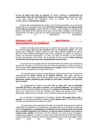 la que de modo más claro se expresa. El orgullo manifiesta un sentimiento de
superioridad sobre otro enderezando la cabeza y el cuerpo entero. Manifiéstase 'alto'
y se hace parecer tan corpulento como es posible. Por eso se dice
metafóricamente: 'hinchado de orgullo'.
El pavo real, pavoneándose de un lado a otro, las plumas erizadas, es en ocasiones
considerado como el emblema del orgullo. El hombre arrogante mira a los demás desde
lo alto, bajo los párpados. Apenas accede a mirarles, o bien atestigua su desprecio por
ligeros movimientos de las ventanas de la nariz o de los labios, análogos a los descriptos
anteriormente. Por ello el músculo que dobla hacia afuera el labio inferior ha recibido el
nombre
de
MUSCULUS
SUPERBUS.

RESIGNA CIÓN
ENCOGIMIENTO DE HOMBROS

IMPOTENCIA

-

Cuando un hombre quiere indicar que no puede hacer una cosa o impedir que algo
se produzca, suele alzar los dos hombros con un movimiento rápido. Al mismo
tiempo, para completar la actitud, vuelve los codos hacia adentro, doblados los brazos,
alza las manos abiertas volviéndolas hacia fuera y apartando los dedos. La cabeza se
inclina con frecuencia ligeramente a un lado. Las cejas se levantan, lo que produce
arrugas transversales en la frente. Por lo general, la boca se abre. Estos diversos
movimientos de las facciones son completamente inconscientes.
A menudo me ha sucedido levantar voluntariamente los hombros para observar la
posición de mis brazos, sin fijarme en que mis cejas se levantaban y mi boca se abría al
mismo tiempo. No lo observé sino al mirarme en el espejo. Desde entonces he notado
estos mismos movimientos en el rostro de los otros.
El encogimiento de hombros, acompañado en ciertos casos de otros movimientos
especiales, es un gesto natural en la especie humana. Este gesto expresa la
comprobación de un hecho que no hemos querido, que no hemos podido evitar, o bien
demuestra nuestra impotencia para cumplir un acto dado o impedir a otra persona
que lo cumpla.
Va acompañado de frases como éstas: 'No es culpa mía', 'me es imposible
conceder ese favor', 'que siga su camino', 'yo no puedo detenerle'. El encogimiento
de los hombros expresa también la paciencia o la ausencia de toda idea de resistencia.
Este es el motivo por el cual los músculos que elevan los hombros son a veces
designados, según me dice un artista, con el nombre de 'músculos de la paciencia'.
Si, en general, el encogimiento de hombros significa: 'No puedo hacer esto o
aquello', con una ligera modificación significa: 'No lo quiero hacer'. El movimiento indica
entonces una determinación resuelta de no obrar.
De igual modo que la separación de codos y la crispación de los puños en señal de
indignación o de agresión no se encuentran universalmente en los hombres de todas las
razas, la resignación o el desaliento se manifiesta en las diversas partes del mundo
por un simple encogimiento de hombros, sin que las manos se abran y los codos se
vuelvan hacia adentro. El hombre o el niño obstinado, así como el que se resigna a
cualquier gran desgracia, no tiene, en ningún caso, el pensamiento de resistir activamente,
y expresa tal estado de espíritu conservando simplemente sus hombros encogidos. Otras
veces
cruza
sus
brazos
sobre
el
pecho.

 