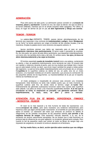 ADMIRACIÓN
Poco diré acerca de este punto. La admiración parece consistir en unamezcla de
sorpresa, placer y aprobación. Cuando es viva, las cejas se elevan, los ojos se abren y
se tornan brillantes, mientras que en la simple sorpresa están apagados. Por último, la
boca, en lugar de abrirse de par en par, se abre ligeramente y dibuja una sonrisa.

TEMOR - TERROR
La palabra fear -ESPANTO, TEMOR- parece derivar etimológicamente de los
términos que responden a las nociones de instantaneidad y peligro, según Wodgwood.
La de 'terror' ha tenido asimismo por origen el temblor de las cuerdas vocales y de los
miembros. Empleo la palabra terror como sinónimo de espanto extremo. A
lgunos escritores piensan que debía ser reservada para el caso en quela
imaginación interviene más particularmente. El temor suele ir precedido de sorpresa.
Es, por otra parte, tan vecino de este último sentimiento, que despiertan instantáneamente,
uno como otro, los sentidos de la vista y del oído. En ambos casos, los ojos y la boca se
abren desmesuradamente y las cejas se levantan.
El hombre espantado queda de inmediato inmóvil como una estatua, conteniendo
su aliento, o bien se apelotona instintivamente, como temiendo ser visto. El corazón late
con rapidez y violencia y levanta el pecho, pero es muy dudoso que trabaje más o menos
que en este estado normal, es decir, que envíe mayor cantidad de sangre a todas partes
del organismo. La piel se torna pálida instantáneamente como al principio de un síncope.
Estapalidez de la superficie cutánea es debita tal vez, en parte, sino de un modo
exclusivo, a la impresión recibida por el centro vasomotor, que provoca la contracción de
las pequeñas arterias de los tegumentos. La impresionabilidad de la pie por el espanto
intenso se manifiesta aun por
el modo prodigioso e inexplicable de provocar esta emoción una inmediata
transpiración. Este fenómeno es tanto más notable cuanto que, en todo momento, la
superficie cutánea está fría, de donde viene el término vulgar de 'sudor frío'.
Ordinariamente las glándulas sudoríparas funcionan sobre todo cuando esta superficie
está caliente. Los pelos se erizan y los músculos superficiales tiemblan. A la vez que la
circulación se turba, la respiración se precipita. Las glándulas salivares obran
imperfectamente,
la
boca,
seca,
se
abre
y
cierra
a
menudo.

ATENCIÓN FIJA EN SÍ MISMO- VERGÜENZA -TIMIDEZ
- MODESTIA - RUBOR
El rubor es la más especial y la más humana de todas las expresiones. Los
monos enrojecen de cólera, pero sería necesaria una evidencia extraordinaria para
hacernos creer que algún animal puede 'ruborizarse', en el sentido en que esta palabra se
aplica al hombre. La coloración del rostro que entonces se produce es debida al
relajamiento de las paredes musculares de las pequeñas arterias, que permite a los
capilares llenarse de sangre. Esta expansión vascular depende, a su vez, de la
excitación de centros vasomotores apropiados. No es dudoso que si este fenómeno se
produce bajo la influencia de una gran agitación, la circulación general sería turbada. Pero
cuando la red de pequeños vasos que cubren el rostro se llenan de sangre bajo una
impresión de vergüenza, el corazón no entra en absoluto en el fenómeno.
No hay medio físico, es decir, acción ejercida sobre nosotros que nos obligue

 
