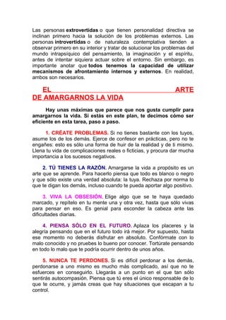Las personas extrovertidas o que tienen personalidad directiva se
inclinan primero hacia la solución de los problemas externos. Las
personas introvertidas o de naturaleza contemplativa tienden a
observar primero en su interior y tratar de solucionar los problemas del
mundo intrapsíquico del pensamiento, la imaginación y el espíritu,
antes de intentar siquiera actuar sobre el entorno. Sin embargo, es
importante anotar que todos tenemos la capacidad de utilizar
mecanismos de afrontamiento internos y externos. En realidad,
ambos son necesarios.

EL
DE AMARGARNOS LA VIDA

ARTE

Hay unas máximas que parece que nos gusta cumplir para
amargarnos la vida. Si estás en este plan, te decimos cómo ser
eficiente en esta tarea, paso a paso.
1. CRÉATE PROBLEMAS. Si no tienes bastante con los tuyos,
asume los de los demás. Ejerce de confesor en prácticas, pero no te
engañes: esto es sólo una forma de huir de la realidad y de ti mismo.
Llena tu vida de complicaciones reales o ficticias, y procura dar mucha
importancia a los sucesos negativos.
2. TÚ TIENES LA RAZÓN. Amargarse la vida a propósito es un
arte que se aprende. Para hacerlo piensa que todo es blanco o negro
y que sólo existe una verdad absoluta: la tuya. Rechaza por norma lo
que te digan los demás, incluso cuando te pueda aportar algo positivo.
3. VIVA LA OBSESIÓN. Elige algo que se te haya quedado
marcado, y repítelo en tu mente una y otra vez, hasta que sólo vivas
para pensar en eso. Es genial para esconder la cabeza ante las
dificultades diarias.
4. PIENSA SÓLO EN EL FUTURO. Aplaza los placeres y la
alegría pensando que en el futuro todo irá mejor. Por supuesto, hasta
ese momento no deberás disfrutar en absoluto. Confórmate con lo
malo conocido y no pruebes lo bueno por conocer. Tortúrate pensando
en todo lo malo que te podría ocurrir dentro de unos años.
5. NUNCA TE PERDONES. Si es difícil perdonar a los demás,
perdonarse a uno mismo es mucho más complicado, así que no te
esfuerces en conseguirlo. Llegarás a un punto en el que tan sólo
sentirás autocompasión. Piensa que tú eres el único responsable de lo
que te ocurre, y jamás creas que hay situaciones que escapan a tu
control.

 