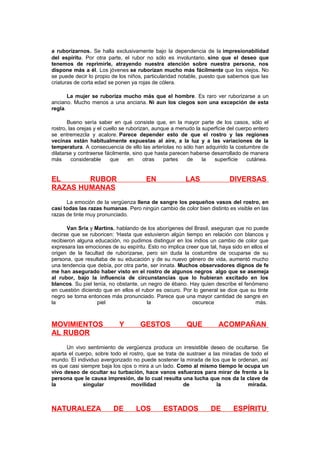 a ruborizarnos. Se halla exclusivamente bajo la dependencia de la impresionabilidad
del espíritu. Por otra parte, el rubor no sólo es involuntario, sino que el deseo que
tenemos de reprimirle, atrayendo nuestra atención sobre nuestra persona, nos
dispone más a él. Los jóvenes se ruborizan mucho más fácilmente que los viejos. No
se puede decir lo propio de los niños, particularidad notable, puesto que sabemos que las
criaturas de corta edad se ponen ya rojas de cólera.
La mujer se ruboriza mucho más que el hombre. Es raro ver ruborizarse a un
anciano. Mucho menos a una anciana. Ni aun los ciegos son una excepción de esta
regla.
Bueno sería saber en qué consiste que, en la mayor parte de los casos, sólo el
rostro, las orejas y el cuello se ruborizan, aunque a menudo la superficie del cuerpo entero
se entremezcla y acalore. Parece depender esto de que el rostro y las regiones
vecinas están habitualmente expuestas al aire, a la luz y a las variaciones de la
temperatura. A consecuencia de ello las arteriolas no sólo han adquirido la costumbre de
dilatarse y contraerse fácilmente, sino que hasta parecen haberse desarrollado de manera
más
considerable
que
en
otras
partes
de
la
superficie
cutánea.

EL
RUBOR
RAZAS HUMANAS

EN

LAS

DIVERSAS

La emoción de la vergüenza llena de sangre los pequeños vasos del rostro, en
casi todas las razas humanas. Pero ningún cambio de color bien distinto es visible en las
razas de tinte muy pronunciado.
Van Srix y Martins, hablando de los aborígenes del Brasil, aseguran que no puede
decirse que se ruboricen: 'Hasta que estuvieron algún tiempo en relación con blancos y
recibieron alguna educación, no pudimos distinguir en los indios un cambio de color que
expresara las emociones de su espíritu. Esto no implica creer que tal, haya sido en ellos el
origen de la facultad de ruborizarse, pero sin duda la costumbre de ocuparse de su
persona, que resultaba de su educación y de su nuevo género de vida, aumentó mucho
una tendencia que debía, por otra parte, ser innata. Muchos observadores dignos de fe
me han asegurado haber visto en el rostro de algunos negros algo que se asemeja
al rubor, bajo la influencia de circunstancias que lo hubieran excitado en los
blancos. Su piel tenía, no obstante, un negro de ébano. Hay quien describe el fenómeno
en cuestión diciendo que en ellos el rubor es oscuro. Por lo general se dice que su tinte
negro se torna entonces más pronunciado. Parece que una mayor cantidad de sangre en
la
piel
la
oscurece
más.

MOVIMIENTOS
AL RUBOR

Y

GESTOS

QUE

ACOMPAÑAN

Un vivo sentimiento de vergüenza produce un irresistible deseo de ocultarse. Se
aparta el cuerpo, sobre todo el rostro, que se trata de sustraer a las miradas de todo el
mundo. El individuo avergonzado no puede sostener la mirada de los que le ordenan, así
es que casi siempre baja los ojos o mira a un lado. Como al mismo tiempo le ocupa un
vivo deseo de ocultar su turbación, hace vanos esfuerzos para mirar de frente a la
persona que le causa impresión, de lo cual resulta una lucha que nos da la clave de
la
singular
movilidad
de
la
mirada.

NATURALEZA

DE

LOS

ESTADOS

DE

ESPÍRITU

 