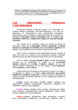 conozca o la sospeche, lo que hace subir el rubor al rostro. Un hombre puede, sin
ruborizarse, estar lleno de vergüenza por haber dicho una pequeña mentira. Pero
cuando llega a sospechar que su engaño está descubierto, se ruboriza, sobre todo si
la sospecha parte de una persona que le merece aprecio

LAS
EMOCIONES
Y SECUNDARIAS

PRIMARIAS

Conocemos nuestras emociones gracias a su intromisión en
nuestras mentes conscientes, sea ésta bienvenida o no. Pero las
emociones no evolucionaron como sentimientos conscientes.
Evolucionaron como resultado de especializaciones de la conducta y
fisiológicas: respuestas físicas controladas por el cerebro que
permitieron sobrevivir a organismos antiguos en entornos hostiles
y procrear.
Aún cuando se ha avanzado mucho en materia de definir las
emociones, hasta hoy, la psicología continúa estudiando si alguna
reacción en particular se identifica con una emoción específica. Por
ejemplo, si los escalofríos son una reacción exclusiva del miedo.
Pese a esto, la mayoría de los especialistas está de acuerdo en
trazar una línea en el conjunto de las emociones humanas y distinguir
aquellas que son primarias (evolutivamente) de las que son secundarias.
Para el célebre psicólogo Theodore Ribot, nuestra personalidad
envuelve en su profundidad el origen de la grantrinidad
afectiva constituida por el miedo, la cólera y el deseo: son los tres
instintos nacidos directamente de la vida orgánica: instinto defensivo,
instinto ofensivo, instinto nutricio.
Desde este punto de partida se mantuvieron el miedo y la cólera, y
se agregaron la alegría y la tristeza, cuatro emociones que poseen
también los mamíferos superiores, y quedó entonces conformado un
cuadro de cuatro emociones primarias, con sus respectivas variedad de
manifestaciones:
1. Cólera: enojo, mal genio, atropello, fastidio, molestia, furia,
resentimiento, hostilidad, animadversión, impaciencia, indignación, ira,
irritabilidad, violencia y odio patológico.
2. Alegría: disfrute, felicidad, alivio, capricho, extravagancia, deleite,
dicha, diversión, estremecimiento, éxtasis, gratificación, orgullo, placer
sensual, satisfacción y manía patológica.
3. Miedo: ansiedad, desconfianza, fobia, nerviosismo, inquietud,
terror, preocupación, aprehensión, remordimiento, sospecha, pavor y

 