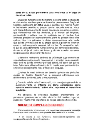 parte de su sabor permanece para rondarnos a lo largo de
nuestras vidas.
Quizá las funciones del hemisferio derecho están demasiado
ocultas en las sombras para ser llamadas pensamiento. Según el
fisiólogo australiano sir John Eccles, ganador del Premio Nobel,
el hemisferio derecho no puede pensar verdaderamente. Hace
una clara distinción entre la simple conciencia de ruidos u olores,
que compartimos con los animales, y el mundo del lenguaje,
pensamiento y cultura, que es realizado por el hombre. Los
animales pueden ser acondicionados, pero no pueden crear una
cultura, dice. Los primates no dejan construcciones, arte, nada
que pueda vivir más allá de su propia época, a pesar de tener un
cerebro casi tan grande como el del hombre. En su opinión, todo
lo que es verdaderamente humano deriva del hemisferio izquierdo,
donde se aloja el centro del habla, y donde suceden acciones
recíprocas entre el cerebro y la mente.
Cuando el hemisferio derecho de una mujer cuyo cerebro ha
sido dividido ve algo que la hace sonreír o sonrojar, no es correcto
decir que no puede 'informar' por qué sonrió, no 'sabe' por qué lo
hizo. Solamente el hemisferio izquierdo puede tener pensamientos
sinceros o conocimiento real, a través del lenguaje.
'¿Puede la mitad derecha del cerebro apreciar las películas
mudas de Carlitos Chaplin?'-se le preguntó a Eccles en una
reunión de la Sociedad para la Neurociencia.
'¿Cómo lo sabría usted?'-respondió, con carcajada general de la
audiencia. Tanto el informe de dicha apreciación como
nuestro entendimiento sobre ella, requieren el hemisferio
izquierdo.
No obstante, la evidencia favorece enormemente un
panorama generoso de la mitad derecha del cerebro, cuyo rol
puede ser mucho más importante de lo que sabemos hoy en día.

NUESTRO COMPLEJO CEREBRO
Estructuralmente, el cerebro es una máquinapavorosamente compleja.
Permanece como una de las cosas que más desconoce aún el hombre.
Y en cuanto a sus funciones,
una pequeña parcela de nuestra psiquis...

la conciencia representa

sólo

 