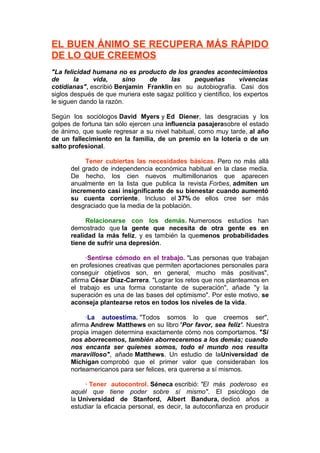 EL BUEN ÁNIMO SE RECUPERA MÁS RÁPIDO
DE LO QUE CREEMOS
"La felicidad humana no es producto de los grandes acontecimientos
de
la
vida,
sino
de
las
pequeñas
vivencias
cotidianas", escribió Benjamin Franklin en su autobiografía. Casi dos
siglos después de que muriera este sagaz político y científico, los expertos
le siguen dando la razón.
Según los sociólogos David Myers y Ed Diener, las desgracias y los
golpes de fortuna tan sólo ejercen una influencia pasajerasobre el estado
de ánimo, que suele regresar a su nivel habitual, como muy tarde, al año
de un fallecimiento en la familia, de un premio en la lotería o de un
salto profesional.
Tener cubiertas las necesidades básicas. Pero no más allá
del grado de independencia económica habitual en la clase media.
De hecho, los cien nuevos multimillonarios que aparecen
anualmente en la lista que publica la revista Forbes, admiten un
incremento casi insignificante de su bienestar cuando aumentó
su cuenta corriente. Incluso el 37% de ellos cree ser más
desgraciado que la media de la población.
Relacionarse con los demás. Numerosos estudios han
demostrado que la gente que necesita de otra gente es en
realidad la más feliz, y es también la quemenos probabilidades
tiene de sufrir una depresión.
·Sentirse cómodo en el trabajo. "Las personas que trabajan
en profesiones creativas que permiten aportaciones personales para
conseguir objetivos son, en general, mucho más positivas",
afirma César Díaz-Carrera. "Lograr los retos que nos planteamos en
el trabajo es una forma constante de superación", añade "y la
superación es una de las bases del optimismo". Por este motivo, se
aconseja plantearse retos en todos los niveles de la vida.
·La autoestima. "Todos somos lo que creemos ser",
afirma Andrew Matthews en su libro 'Por favor, sea feliz'. Nuestra
propia imagen determina exactamente cómo nos comportamos. "Si
nos aborrecemos, también aborreceremos a los demás; cuando
nos encanta ser quienes somos, todo el mundo nos resulta
maravilloso", añade Matthews. Un estudio de laUniversidad de
Michigan comprobó que el primer valor que consideraban los
norteamericanos para ser felices, era quererse a sí mismos.
· Tener autocontrol. Séneca escribió: "El más poderoso es
aquél que tiene poder sobre sí mismo". El psicólogo de
la Universidad de Stanford, Albert Bandura, dedicó años a
estudiar la eficacia personal, es decir, la autoconfianza en producir

 