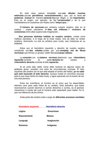 En todo caso, parece indudable que nos afectan muchos
estímulos que no percibimos conscientemente y que, por lo tanto, no
podemos evaluar de manera racional.Algunos llegan a ser importantes.
Esto es el origen, por ejemplo, de las "corazonadas', o de lo que
manifestamos en ocasiones con frases como 'intuyo que...'
El número de neuronas que contiene nuestro cerebro- sólo en la
corteza - puede calcularse en diez mil millones. Y elnúmero de
conexiones entre ellas supera toda imaginación.
Dos personas distintas habitan en nuestro cerebro, unidas como
mellizos siameses, a lo largo de la línea media. Una de ellas es verbal,
analítica, dominante. La otra es artística pero muda, casi misteriosa en su
totalidad.
Estos son el hemisferio izquierdo y derecho de nuestro cerebro,
constituido por dos mitades unidas por una compleja red de fibras
nerviosas que forman un grueso 'cable' llamadocuerpo calloso.
La conexión con el sistema nervioso determina que elhemisferio
izquierdo controla
la
parte derecha del
cuerpo,
y
elhemisferio derecho controla el lado izquierdo.
Si se corta este cable, como debe hacerse en algunos casos de
epilepsia grave, suceden una serie de circunstancias curiosas. El lado
izquierdo del cerebro (en el que está alojado el centro del habla), ya no sabe
qué está haciendo el lado derecho, aunque insiste en encontrar excusas
para lo que haya hecho la mitad muda, y sigue operando con la ilusión de ser
una sola persona.
Entre los mamíferos, el hombre es el único que ha desarrollado
distintos usos para cada mitad de su cerebro. Esta asimetría, que todos
reconocemos cuando decimos si somos derechos o zurdos, es el glorioso
mecanismo a través del cual el hombre está capacitado para hablar. Es lo
que nos diferencia de los simios.
Cada parte del cerebro está a cargo de diferentes procesos mentales:

Hemisferio izquierdo
Lógica
Razonamiento

Hemisferio derecho
Emociones
Música

Lenguaje

Imaginación

Números

Imágenes

 