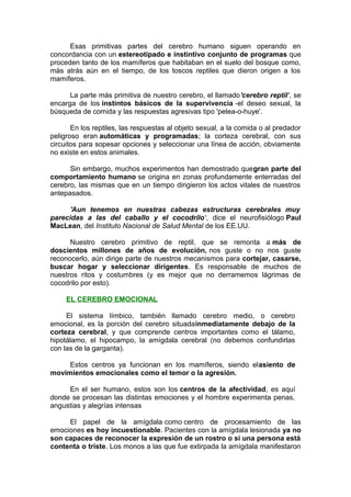 Esas primitivas partes del cerebro humano siguen operando en
concordancia con un estereotipado e instintivo conjunto de programas que
proceden tanto de los mamíferos que habitaban en el suelo del bosque como,
más atrás aún en el tiempo, de los toscos reptiles que dieron origen a los
mamíferos.
La parte más primitiva de nuestro cerebro, el llamado'cerebro reptil', se
encarga de los instintos básicos de la supervivencia -el deseo sexual, la
búsqueda de comida y las respuestas agresivas tipo 'pelea-o-huye'.
En los reptiles, las respuestas al objeto sexual, a la comida o al predador
peligroso eran automáticas y programadas; la corteza cerebral, con sus
circuitos para sopesar opciones y seleccionar una línea de acción, obviamente
no existe en estos animales.
Sin embargo, muchos experimentos han demostrado quegran parte del
comportamiento humano se origina en zonas profundamente enterradas del
cerebro, las mismas que en un tiempo dirigieron los actos vitales de nuestros
antepasados.
'Aun tenemos en nuestras cabezas estructuras cerebrales muy
parecidas a las del caballo y el cocodrilo', dice el neurofisiólogo Paul
MacLean, del Instituto Nacional de Salud Mental de los EE.UU.
Nuestro cerebro primitivo de reptil, que se remonta a más de
doscientos millones de años de evolución, nos guste o no nos guste
reconocerlo, aún dirige parte de nuestros mecanismos para cortejar, casarse,
buscar hogar y seleccionar dirigentes. Es responsable de muchos de
nuestros ritos y costumbres (y es mejor que no derramemos lágrimas de
cocodrilo por esto).
EL CEREBRO EMOCIONAL
El sistema límbico, también llamado cerebro medio, o cerebro
emocional, es la porción del cerebro situadainmediatamente debajo de la
corteza cerebral, y que comprende centros importantes como el tálamo,
hipotálamo, el hipocampo, la amígdala cerebral (no debemos confundirlas
con las de la garganta).
Estos centros ya funcionan en los mamíferos, siendo elasiento de
movimientos emocionales como el temor o la agresión.
En el ser humano, estos son los centros de la afectividad, es aquí
donde se procesan las distintas emociones y el hombre experimenta penas,
angustias y alegrías intensas
El papel de la amígdala como centro de procesamiento de las
emociones es hoy incuestionable. Pacientes con la amígdala lesionada ya no
son capaces de reconocer la expresión de un rostro o si una persona está
contenta o triste. Los monos a las que fue extirpada la amígdala manifestaron

 