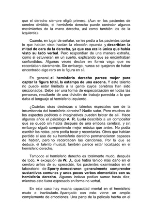 que el derecho siempre eligió primero. (Aun en los pacientes de
cerebro dividido, el hemisferio derecho puede controlar algunos
movimientos de la mano derecha, así como también los de la
izquierda).
Cuando, en lugar de señalar, se les pedía a los pacientes contar
lo que habían visto, hacían la elección opuesta y describían la
mitad de cara de la derecha, ya que esa era la única que había
visto su lado verbal. Pero respondían de una manera extraña,
como si estuvieran en un sueño, explicando que se encontraban
confundidos. Algunas veces decían en forma vaga que no
recordaban claramente. Sin embargo, nunca se quejaron de haber
encontrado algo raro en la figura en sí.
En general, el hemisferio derecho parece mejor para
captar la figura total, la estampa de una escena. Y este talento
no puede estar limitado a la gente cuyos cerebros han sido
seccionados. Debe ser una forma de especialización en todas las
personas, resultante de una división de trabajo parecida a la que
daba el lenguaje al hemisferio izquierdo.
¿Cuántas otras destrezas o talentos especiales son de la
incumbencia del hemisferio derecho? Nadie sabe. Pero muchos de
los aspectos poéticos o imaginativos pueden brotar de allí. Hace
algunos años el psicólogo A. R. Luria describió a un compositor
que se quedó sin habla después de una embolia cerebral, y sin
embargo siguió componiendo mejor música que antes. No podía
escribir las notas, pero podía tocar y recordarlas. Otros que habían
perdido el uso de su hemisferio derecho permanecieron capaces
de hablar, pero no recordaban las canciones. Por lo que se
deduce, el talento musical, también parece estar localizado en el
hemisferio derecho.
Tampoco el hemisferio derecho es totalmente mudo, después
de todo. A excepción de W. J., que había tenido más daño en el
cerebro antes de su operación, los pacientes examinados en el
laboratorio de Sperry demostraron generalmente comprender
sustantivos comunes y unos pocos verbos elementales con su
hemisferio derecho. Algunos incluso podían sumar hasta diez,
mientras esto fuera expresado en forma no verbal.
En este caso hay mucha capacidad mental en el hemisferio
mudo e inarticulado. Aparejado con esto viene un amplio
complemento de emociones. Una parte de la película hecha en el

 