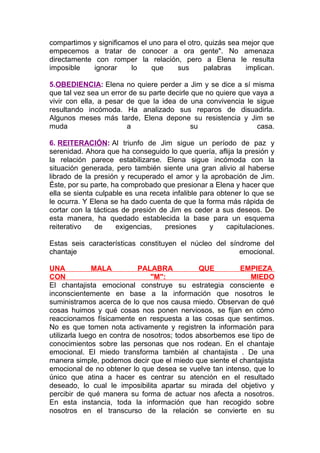 compartimos y significamos el uno para el otro, quizás sea mejor que
empecemos a tratar de conocer a ora gente". No amenaza
directamente con romper la relación, pero a Elena le resulta
imposible
ignorar
lo
que
sus
palabras
implican.
5.OBEDIENCIA: Elena no quiere perder a Jim y se dice a sí misma
que tal vez sea un error de su parte decirle que no quiere que vaya a
vivir con ella, a pesar de que la idea de una convivencia le sigue
resultando incómoda. Ha analizado sus reparos de disuadirla.
Algunos meses más tarde, Elena depone su resistencia y Jim se
muda
a
su
casa.
6. REITERACIÓN: Al triunfo de Jim sigue un período de paz y
serenidad. Ahora que ha conseguido lo que quería, aflija la presión y
la relación parece estabilizarse. Elena sigue incómoda con la
situación generada, pero también siente una gran alivio al haberse
librado de la presión y recuperado el amor y la aprobación de Jim.
Éste, por su parte, ha comprobado que presionar a Elena y hacer que
ella se sienta culpable es una receta infalible para obtener lo que se
le ocurra. Y Elena se ha dado cuenta de que la forma más rápida de
cortar con la tácticas de presión de Jim es ceder a sus deseos. De
esta manera, ha quedado establecida la base para un esquema
reiterativo
de
exigencias,
presiones
y
capitulaciones.
Estas seis características constituyen el núcleo del síndrome del
chantaje
emocional.
UNA
MALA
PALABRA
QUE
EMPIEZA
CON
"M":
MIEDO
El chantajista emocional construye su estrategia consciente e
inconscientemente en base a la información que nosotros le
suministramos acerca de lo que nos causa miedo. Observan de qué
cosas huimos y qué cosas nos ponen nerviosos, se fijan en cómo
reaccionamos físicamente en respuesta a las cosas que sentimos.
No es que tomen nota activamente y registren la información para
utilizarla luego en contra de nosotros; todos absorbemos ese tipo de
conocimientos sobre las personas que nos rodean. En el chantaje
emocional. El miedo transforma también al chantajista . De una
manera simple, podemos decir que el miedo que siente el chantajista
emocional de no obtener lo que desea se vuelve tan intenso, que lo
único que atina a hacer es centrar su atención en el resultado
deseado, lo cual le imposibilita apartar su mirada del objetivo y
percibir de qué manera su forma de actuar nos afecta a nosotros.
En esta instancia, toda la información que han recogido sobre
nosotros en el transcurso de la relación se convierte en su

 
